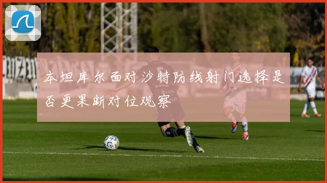 本坦库尔面对沙特防线射门选择是否更果断对位观察