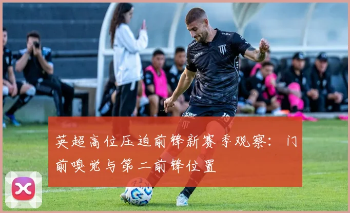 英超高位压迫前锋新赛季观察：门前嗅觉与第二前锋位置