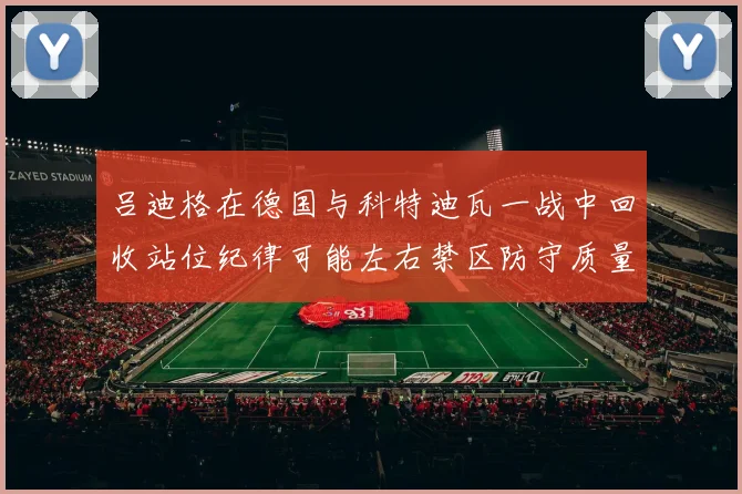 吕迪格在德国与科特迪瓦一战中回收站位纪律可能左右禁区防守质量