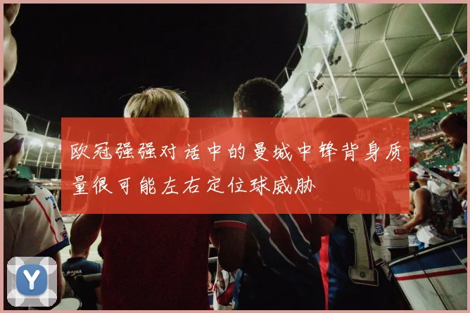 欧冠强强对话中的曼城中锋背身质量很可能左右定位球威胁