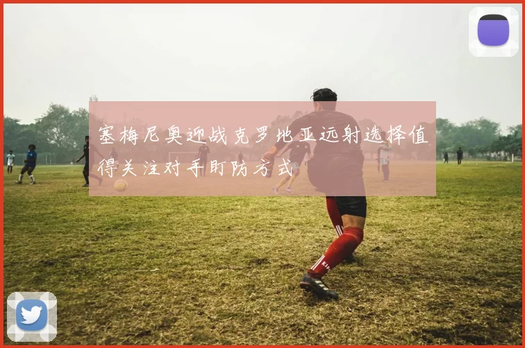塞梅尼奥迎战克罗地亚远射选择值得关注对手盯防方式