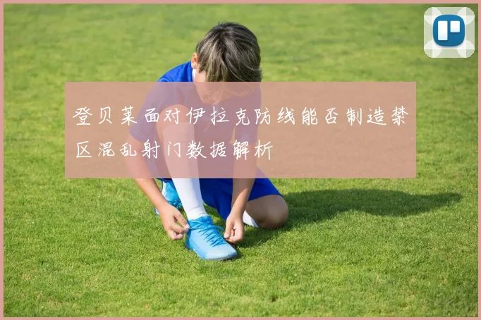 登贝莱面对伊拉克防线能否制造禁区混乱射门数据解析