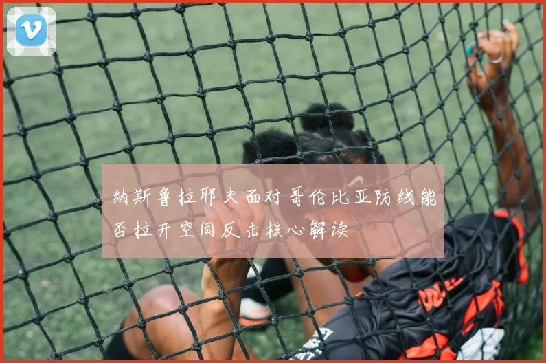 纳斯鲁拉耶夫面对哥伦比亚防线能否拉开空间反击核心解读