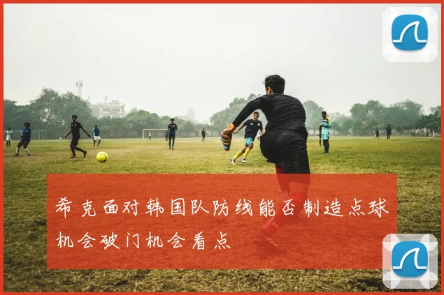 希克面对韩国队防线能否制造点球机会破门机会看点