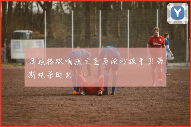 吕迪格双响救主皇马读秒扳平贝蒂斯绝杀时刻