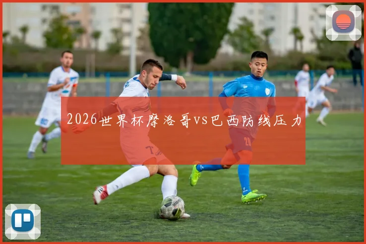 2026世界杯摩洛哥vs巴西防线压力