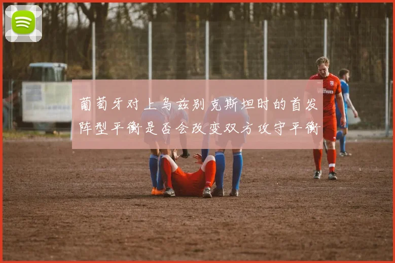葡萄牙对上乌兹别克斯坦时的首发阵型平衡是否会改变双方攻守平衡