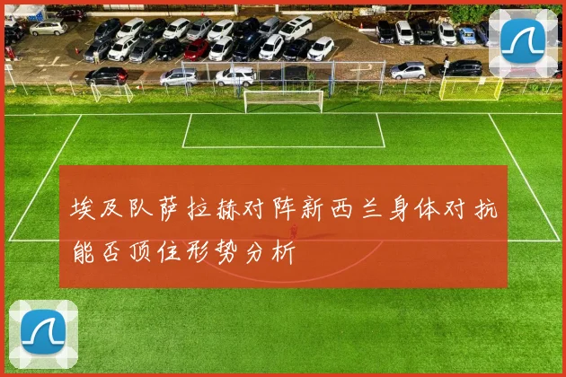 埃及队萨拉赫对阵新西兰身体对抗能否顶住形势分析