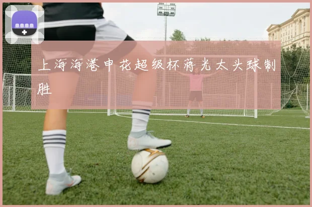 上海海港申花超级杯蒋光太头球制胜