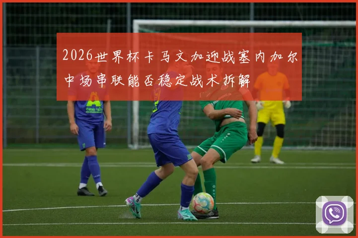 2026世界杯卡马文加迎战塞内加尔中场串联能否稳定战术拆解