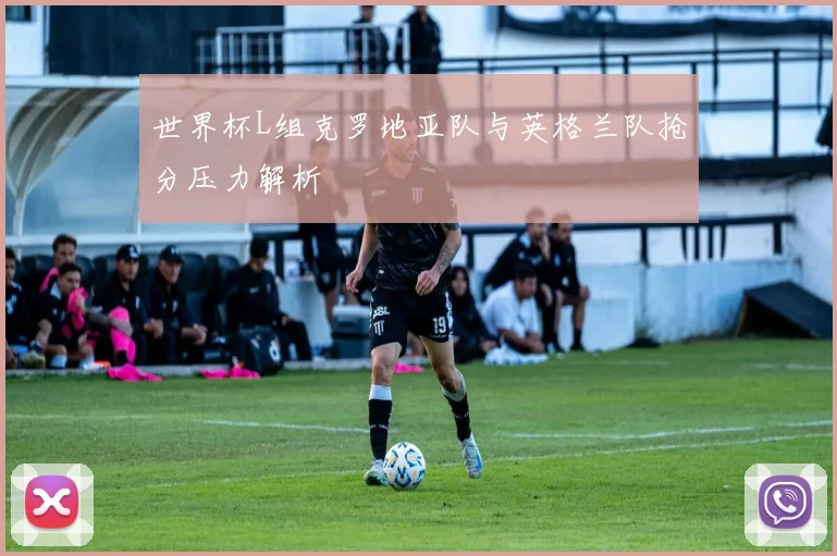 世界杯L组克罗地亚队与英格兰队抢分压力解析