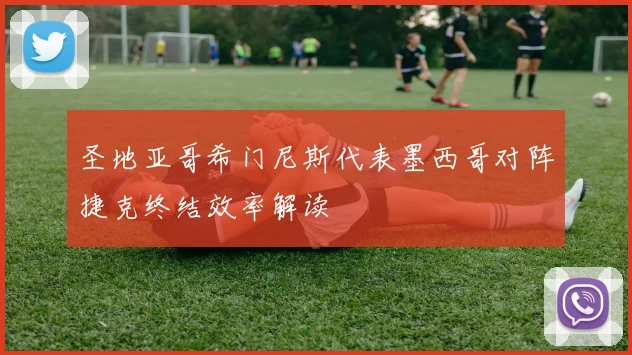 圣地亚哥希门尼斯代表墨西哥对阵捷克终结效率解读
