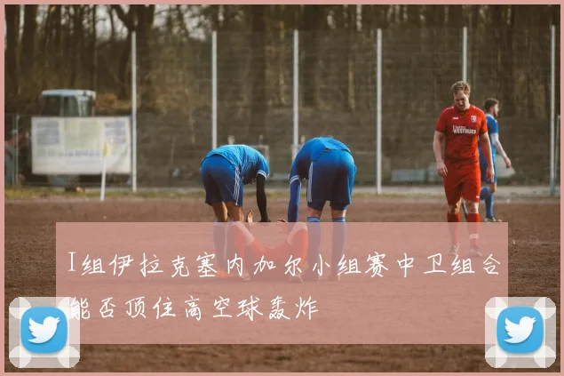 I组伊拉克塞内加尔小组赛中卫组合能否顶住高空球轰炸