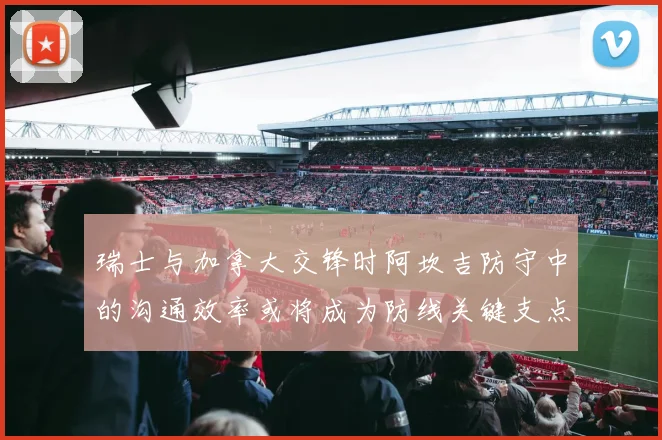 瑞士与加拿大交锋时阿坎吉防守中的沟通效率或将成为防线关键支点