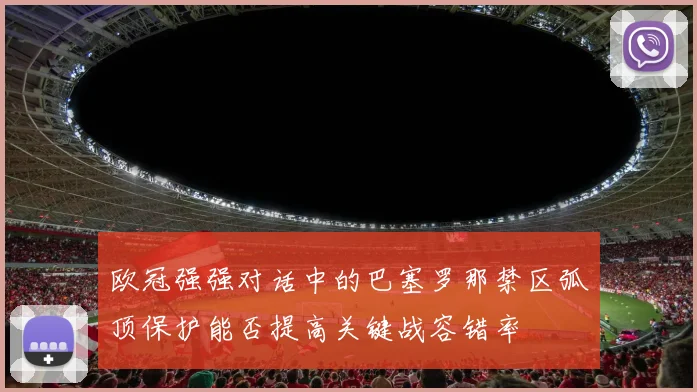欧冠强强对话中的巴塞罗那禁区弧顶保护能否提高关键战容错率