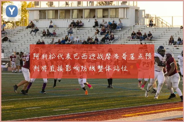 阿利松代表巴西迎战摩洛哥落点预判将直接影响防线整体站位