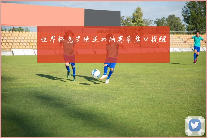 世界杯克罗地亚加纳赛前盘口提醒