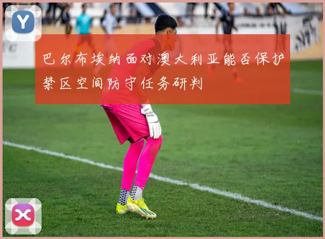 巴尔布埃纳面对澳大利亚能否保护禁区空间防守任务研判