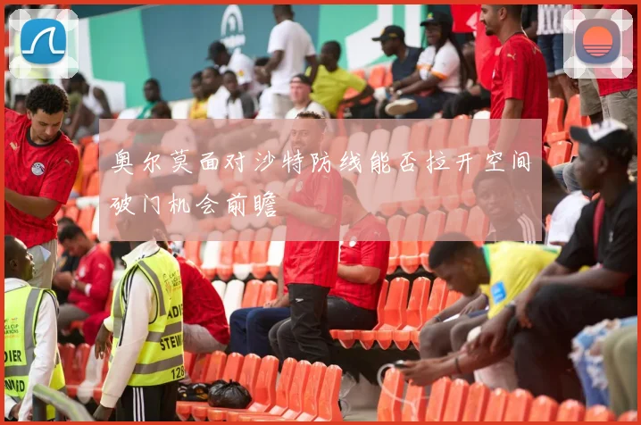 奥尔莫面对沙特防线能否拉开空间破门机会前瞻