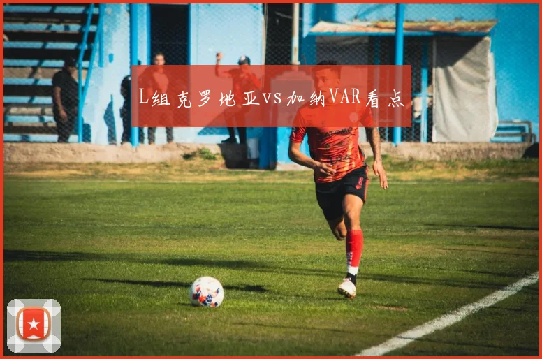 L组克罗地亚vs加纳VAR看点