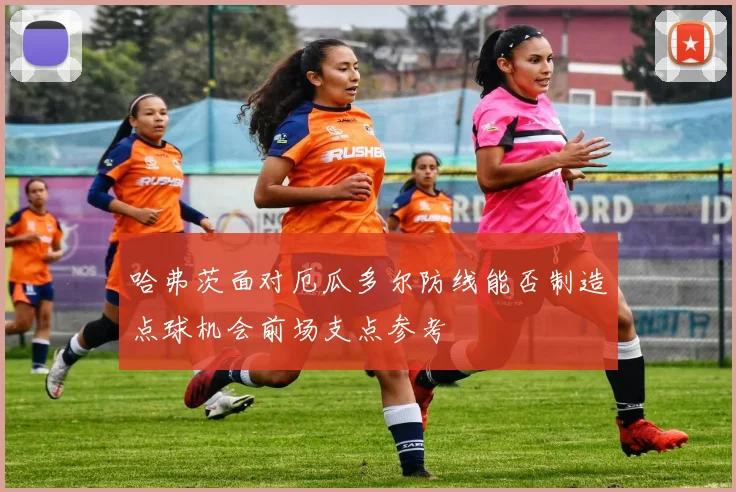 哈弗茨面对厄瓜多尔防线能否制造点球机会前场支点参考
