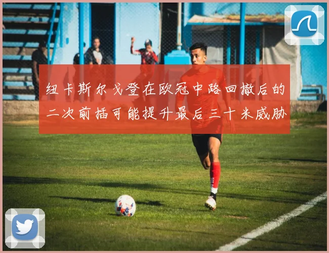 纽卡斯尔戈登在欧冠中路回撤后的二次前插可能提升最后三十米威胁