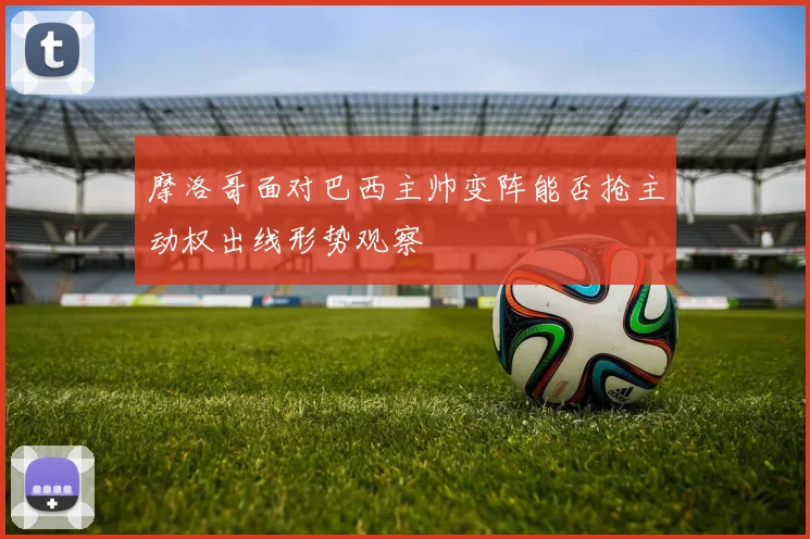 摩洛哥面对巴西主帅变阵能否抢主动权出线形势观察