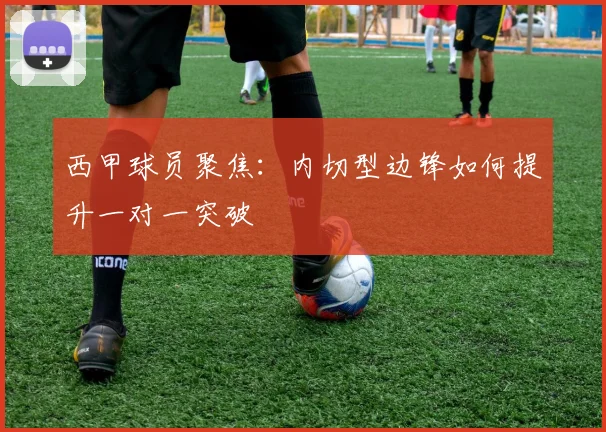 西甲球员聚焦：内切型边锋如何提升一对一突破