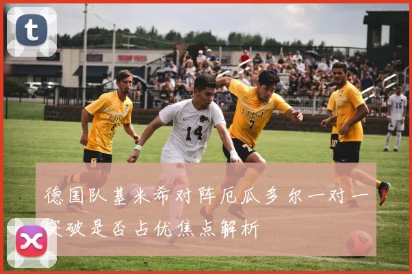 德国队基米希对阵厄瓜多尔一对一突破是否占优焦点解析