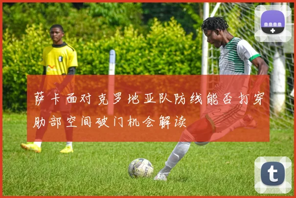 萨卡面对克罗地亚队防线能否打穿肋部空间破门机会解读