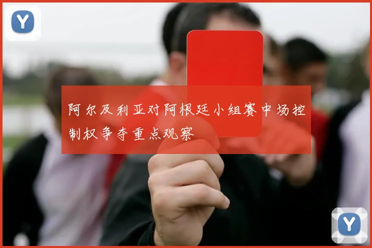 阿尔及利亚对阿根廷小组赛中场控制权争夺重点观察