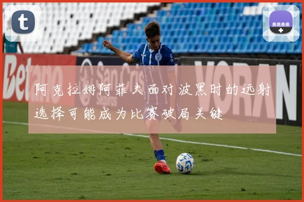 阿克拉姆阿菲夫面对波黑时的远射选择可能成为比赛破局关键