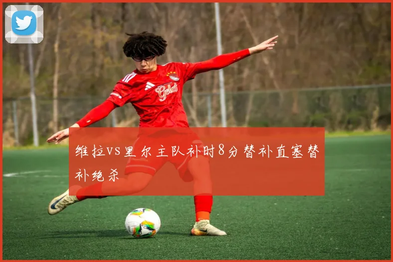 维拉vs里尔主队补时8分替补直塞替补绝杀