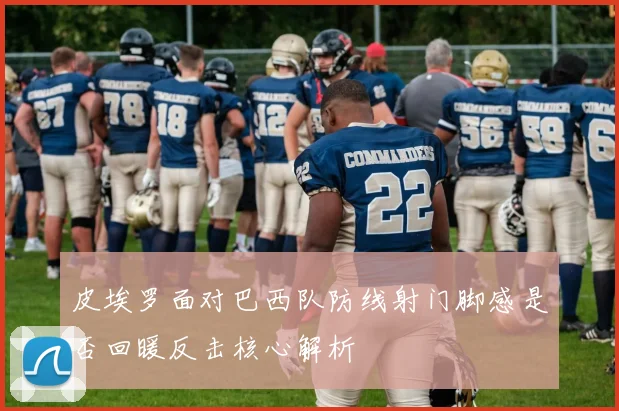 皮埃罗面对巴西队防线射门脚感是否回暖反击核心解析