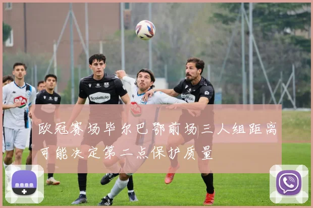 欧冠赛场毕尔巴鄂前场三人组距离可能决定第二点保护质量
