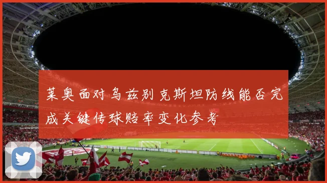 莱奥面对乌兹别克斯坦防线能否完成关键传球赔率变化参考